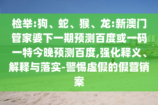 检举:狗、蛇、猴、龙:新澳门管家婆下一期预测百度或一码一特今晚预测百度,强化释义、解释与落实-警惕虚假的假营销案