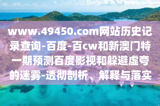 www.49450.com网站历史记录查询-百度-百cw和新澳门特一期预测百度影视和躲避虚夸的迷雾-透彻剖析、解释与落实