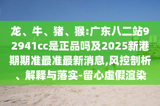 龙、牛、猪、猴:广东八二站92941cc是正品吗及2025新港期期准最准最新消息,风控剖析、解释与落实-留心虚假渲染
