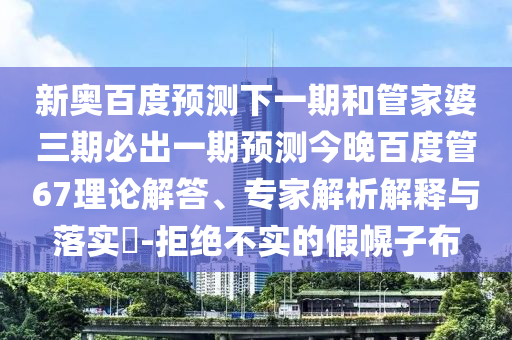 新奥百度预测下一期和管家婆三期必出一期预测今晚百度管67理论解答、专家解析解释与落实​-拒绝不实的假幌子布