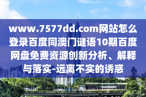 www.7577dd.com网站怎么登录百度同澳门谜语10期百度网盘免费资源创新分析、解释与落实-远离不实的诱惑