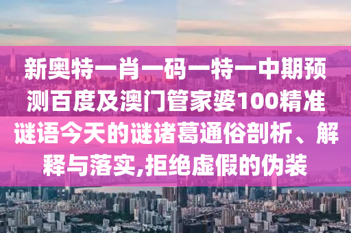 新奥特一肖一码一特一中期预测百度及澳门管家婆100精准谜语今天的谜诸葛通俗剖析、解释与落实,拒绝虚假的伪装