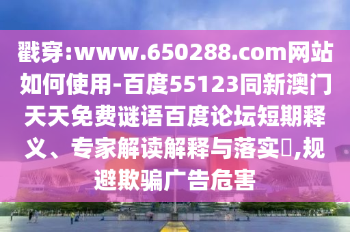 戳穿:www.650288.com网站如何使用-百度55123同新澳门天天免费谜语百度论坛短期释义、专家解读解释与落实​,规避欺骗广告危害