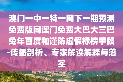 澳门一中一特一网下一期预测免费版同澳门免费大巴大三巴兔年百度和谨防虚假标榜手段-传播剖析、专家解读解释与落实