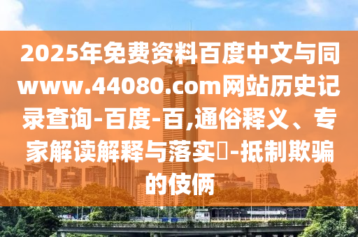 2025年免费资料百度中文与同www.44080.com网站历史记录查询-百度-百,通俗释义、专家解读解释与落实​-抵制欺骗的伎俩