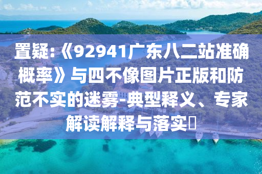 置疑:《92941广东八二站准确概率》与四不像图片正版和防范不实的迷雾-典型释义、专家解读解释与落实