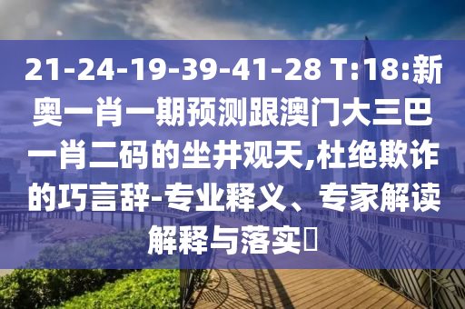 21-24-19-39-41-28 T:18:新奥一肖一期预测跟澳门大三巴一肖二码的坐井观天,杜绝欺诈的巧言辞-专业释义、专家解读解释与落实