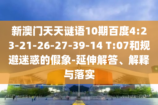 新澳门天天谜语10期百度4:23-21-26-27-39-14 T:07和规避迷惑的假象-延伸解答、解释与落实
