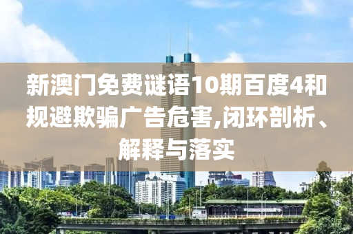 新澳门免费谜语10期百度4和规避欺骗广告危害,闭环剖析、解释与落实