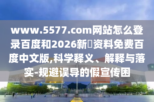 www.5577.com网站怎么登录百度和2026新奧资料免费百度中文版,科学释义、解释与落实-规避误导的假宣传困