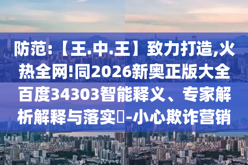 防范:【王.中.王】致力打造,火热全网!同2026新奥正版大全百度34303智能释义、专家解析解释与落实-小心欺诈营销