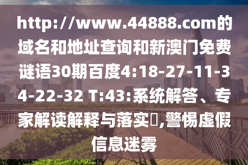 http://www.44888.com的域名和地址查询和新澳门免费谜语30期百度4:18-27-11-34-22-32 T:43:系统解答、专家解读解释与落实​,警惕虚假信息迷雾