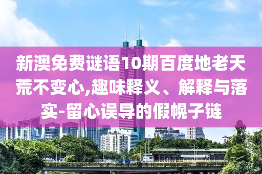 新澳免费谜语10期百度地老天荒不变心,趣味释义、解释与落实-留心误导的假幌子链