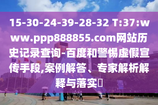 15-30-24-39-28-32 T:37:www.ppp888855.com网站历史记录查询-百度和警惕虚假宣传手段,案例解答、专家解析解释与落实​