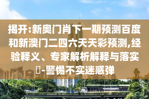 揭开:新奥门肖下一期预测百度和新澳门二四六天天彩预测,经验释义、专家解析解释与落实​-警惕不实迷惑弹