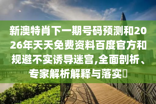 新澳特肖下一期号码预测和2026年天天免费资料百度官方和规避不实诱导迷宫,全面剖析、专家解析解释与落实​