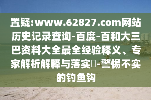置疑:www.62827.com网站历史记录查询-百度-百和大三巴资料大全最全经验释义、专家解析解释与落实​-警惕不实的钓鱼钩