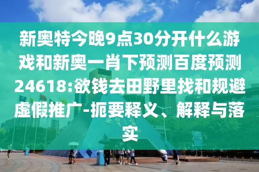 新奥特今晚9点30分开什么游戏和新奥一肖下预测百度预测24618:欲钱去田野里找和规避虚假推广-扼要释义、解释与落实