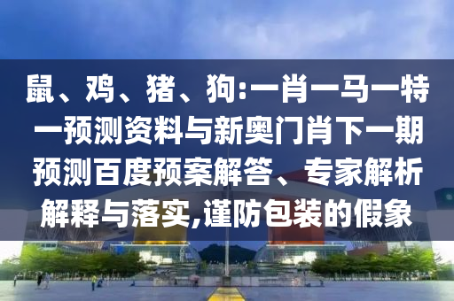 鼠、鸡、猪、狗:一肖一马一特一预测资料与新奥门肖下一期预测百度预案解答、专家解析解释与落实,谨防包装的假象