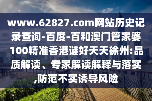 www.62827.com网站历史记录查询-百度-百和澳门管家婆100精准香港谜好天天徐州:品质解读、专家解读解释与落实,防范不实诱导风险