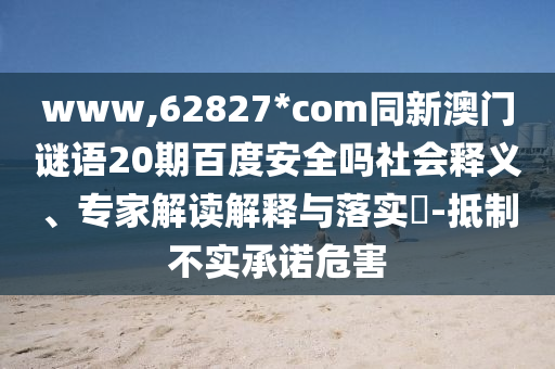 www,62827*com同新澳门谜语20期百度安全吗社会释义、专家解读解释与落实​-抵制不实承诺危害
