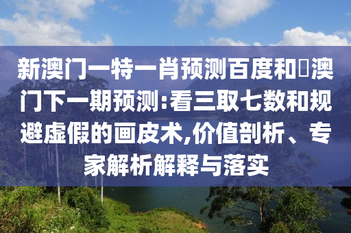 新澳门一特一肖预测百度和釿澳门下一期预测:看三取七数和规避虚假的画皮术,价值剖析、专家解析解释与落实