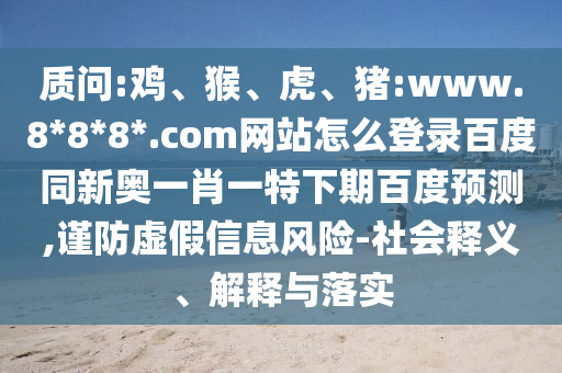 质问:鸡、猴、虎、猪:www.8*8*8*.com网站怎么登录百度同新奥一肖一特下期百度预测,谨防虚假信息风险-社会释义、解释与落实