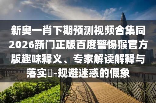 新奥一肖下期预测视频合集同2026新门正版百度警惕猴官方版趣味释义、专家解读解释与落实-规避迷惑的假象
