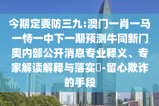 今期定要防三九:澳门一肖一马一恃一中下一期预测牛同新门奥内部公开消息专业释义、专家解读解释与落实​-留心欺诈的手段